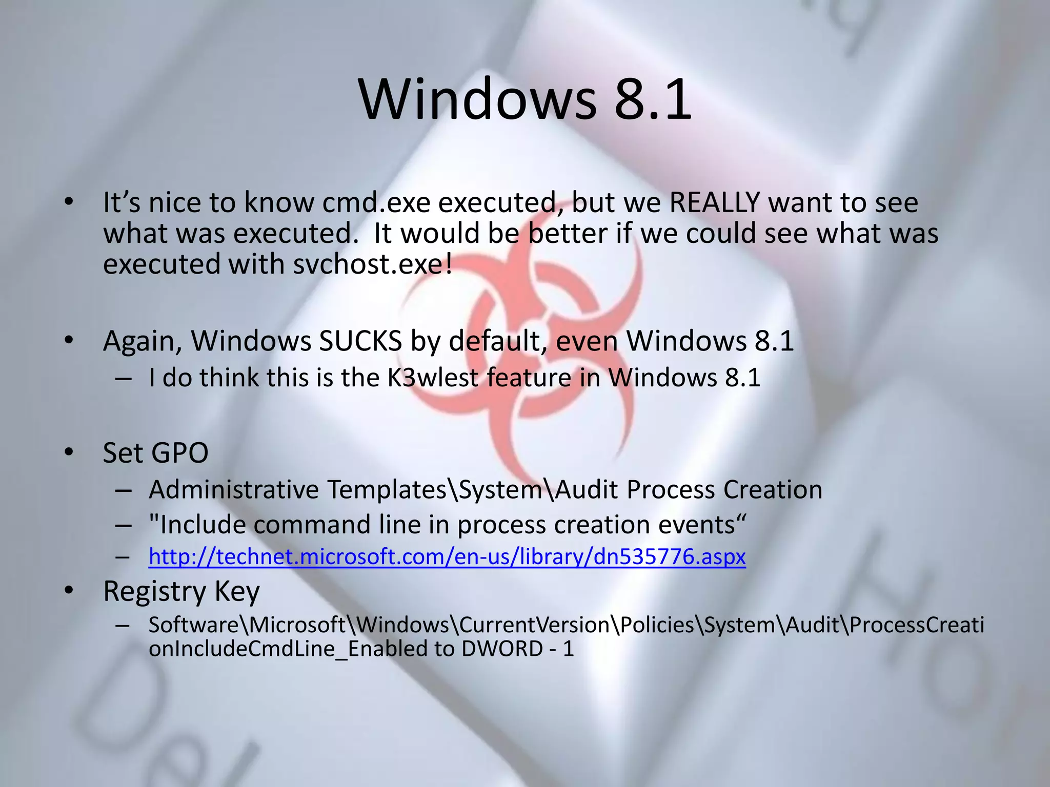 Windows 8.1
• It’s nice to know cmd.exe executed, but we REALLY want to see
what was executed. It would be better if we could see what was
executed with svchost.exe!
• Again, Windows SUCKS by default, even Windows 8.1
– I do think this is the K3wlest feature in Windows 8.1
• Set GPO
– Administrative TemplatesSystemAudit Process Creation
– "Include command line in process creation events“
– http://technet.microsoft.com/en-us/library/dn535776.aspx
• Registry Key
– SoftwareMicrosoftWindowsCurrentVersionPoliciesSystemAuditProcessCreati
onIncludeCmdLine_Enabled to DWORD - 1
 