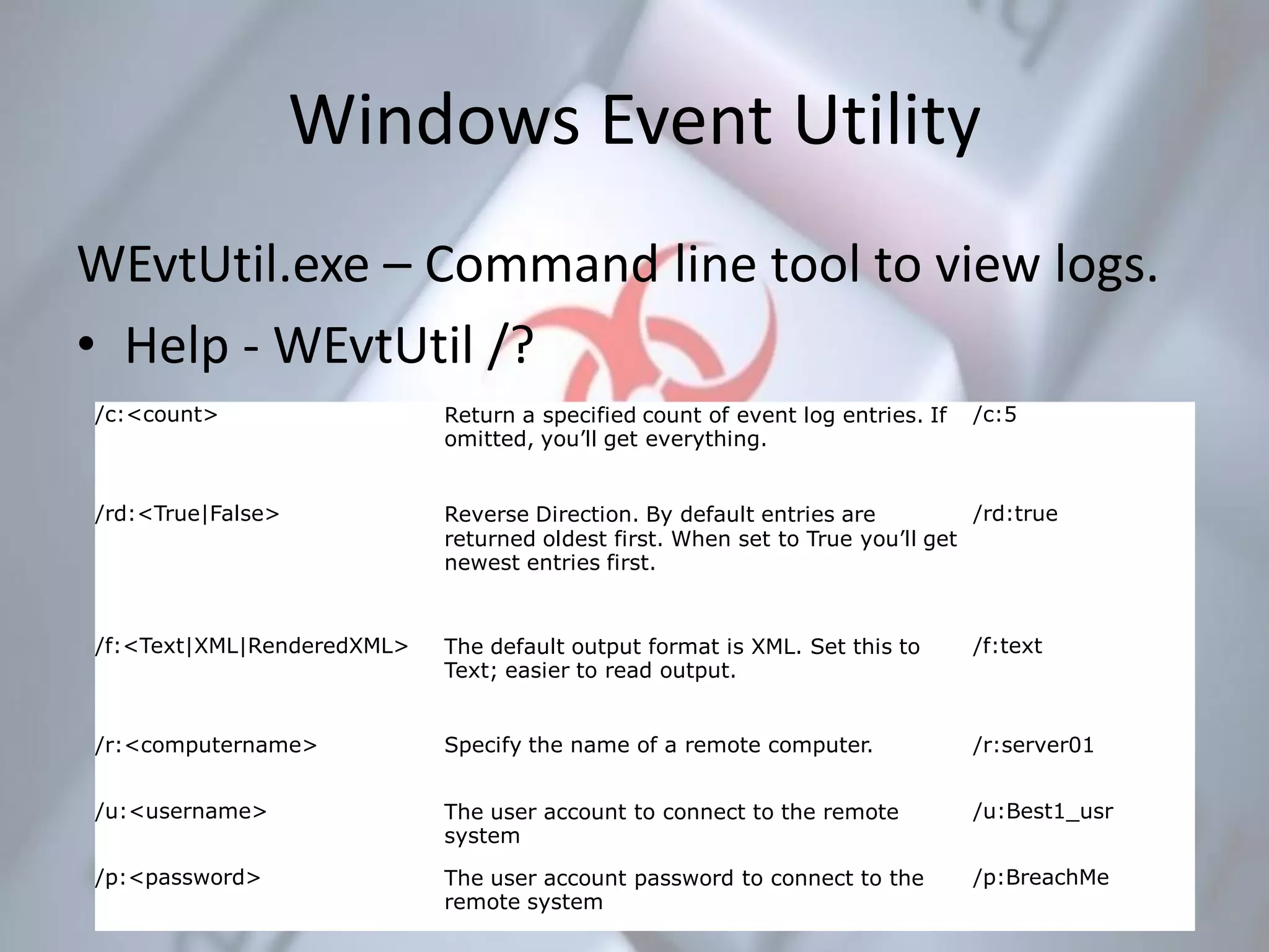 Windows Event Utility
WEvtUtil.exe – Command line tool to view logs.
• Help - WEvtUtil /?
/c:<count> Return a specified count of event log entries. If
omitted, you’ll get everything.
/c:5
/rd:<True|False> Reverse Direction. By default entries are
returned oldest first. When set to True you’ll get
newest entries first.
/rd:true
/f:<Text|XML|RenderedXML> The default output format is XML. Set this to
Text; easier to read output.
/f:text
/r:<computername> Specify the name of a remote computer. /r:server01
/u:<username> The user account to connect to the remote
system
/u:Best1_usr
/p:<password> The user account password to connect to the
remote system
/p:BreachMe
 