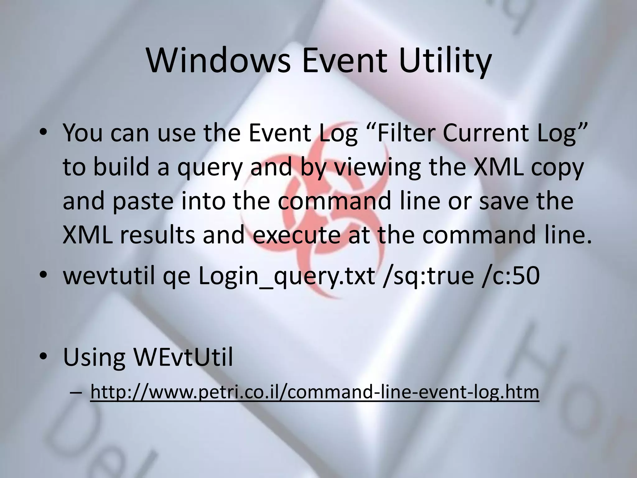 Windows Event Utility
• You can use the Event Log “Filter Current Log”
to build a query and by viewing the XML copy
and paste into the command line or save the
XML results and execute at the command line.
• wevtutil qe Login_query.txt /sq:true /c:50
• Using WEvtUtil
– http://www.petri.co.il/command-line-event-log.htm
 
