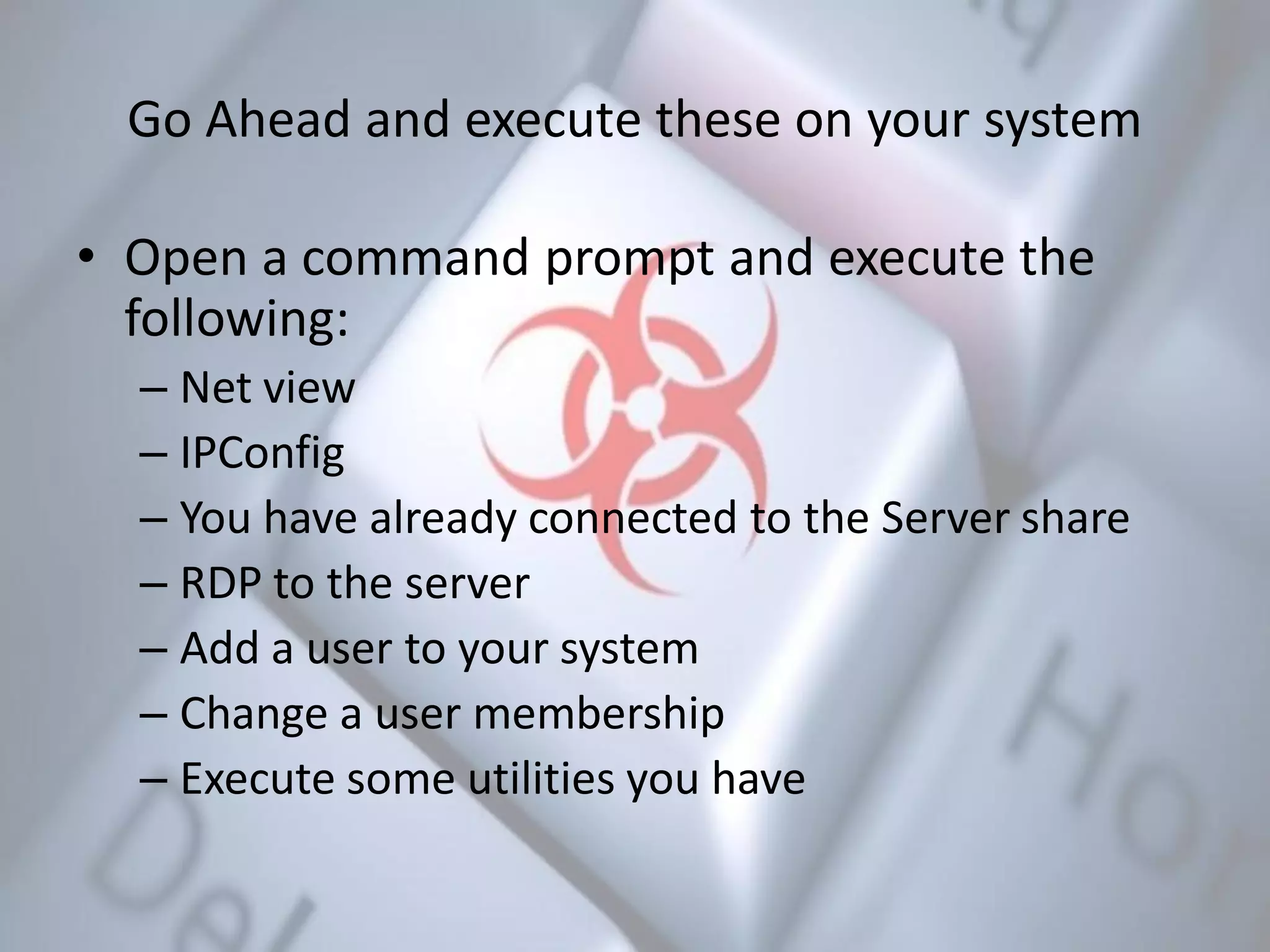 Go Ahead and execute these on your system
• Open a command prompt and execute the
following:
– Net view
– IPConfig
– You have already connected to the Server share
– RDP to the server
– Add a user to your system
– Change a user membership
– Execute some utilities you have
 