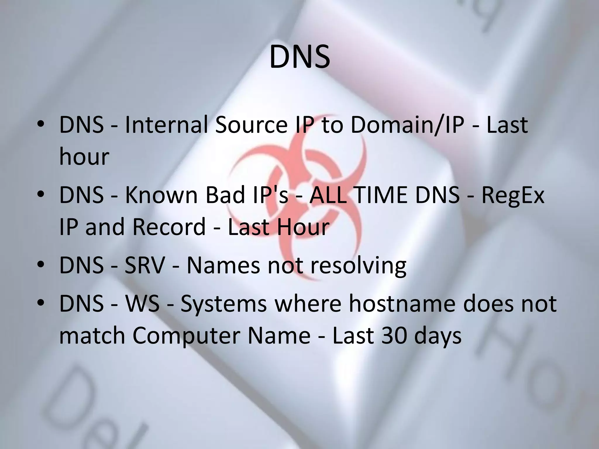 DNS
• DNS - Internal Source IP to Domain/IP - Last
hour
• DNS - Known Bad IP's - ALL TIME DNS - RegEx
IP and Record - Last Hour
• DNS - SRV - Names not resolving
• DNS - WS - Systems where hostname does not
match Computer Name - Last 30 days
 