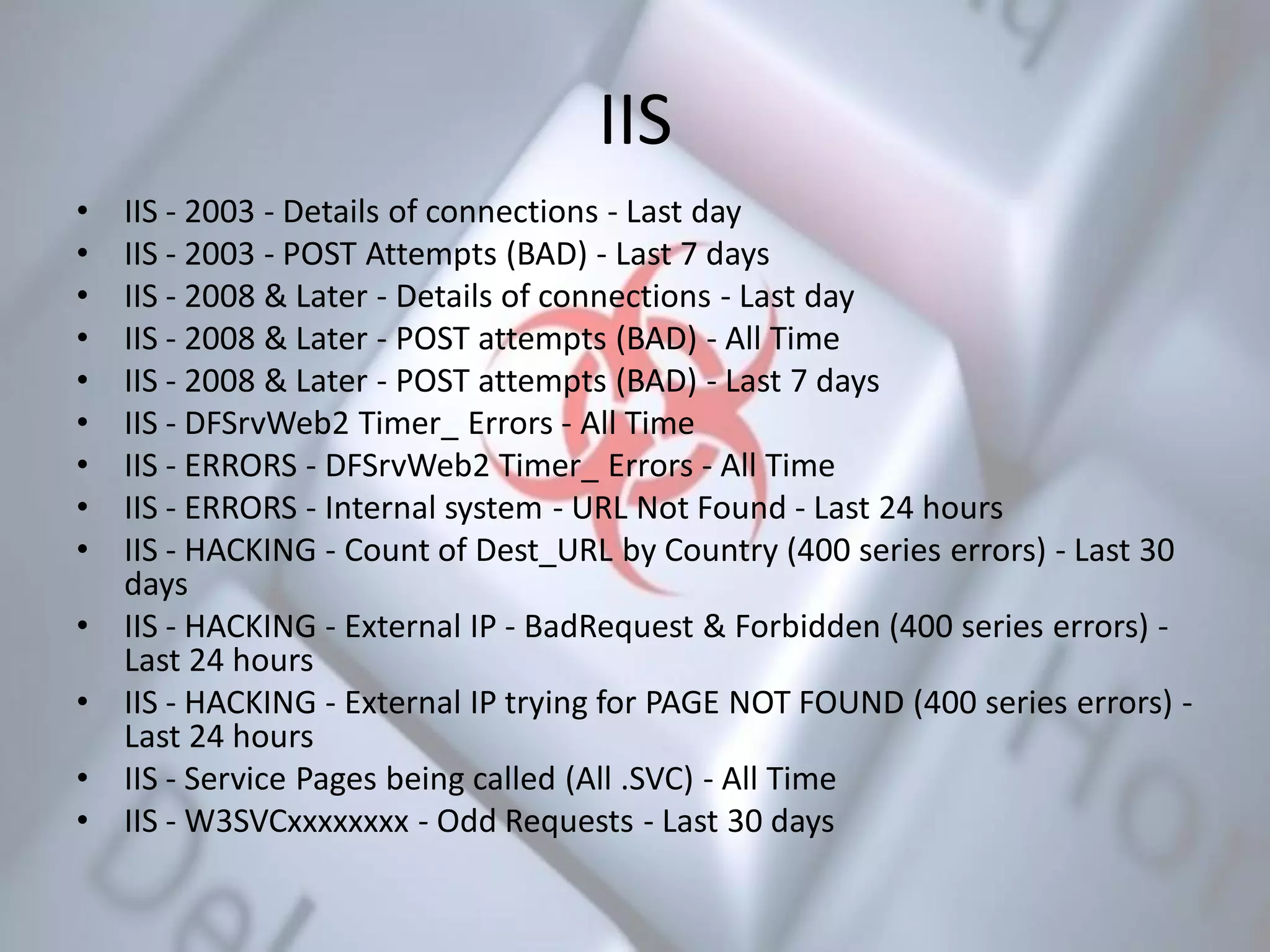 IIS
• IIS - 2003 - Details of connections - Last day
• IIS - 2003 - POST Attempts (BAD) - Last 7 days
• IIS - 2008 & Later - Details of connections - Last day
• IIS - 2008 & Later - POST attempts (BAD) - All Time
• IIS - 2008 & Later - POST attempts (BAD) - Last 7 days
• IIS - DFSrvWeb2 Timer_ Errors - All Time
• IIS - ERRORS - DFSrvWeb2 Timer_ Errors - All Time
• IIS - ERRORS - Internal system - URL Not Found - Last 24 hours
• IIS - HACKING - Count of Dest_URL by Country (400 series errors) - Last 30
days
• IIS - HACKING - External IP - BadRequest & Forbidden (400 series errors) -
Last 24 hours
• IIS - HACKING - External IP trying for PAGE NOT FOUND (400 series errors) -
Last 24 hours
• IIS - Service Pages being called (All .SVC) - All Time
• IIS - W3SVCxxxxxxxx - Odd Requests - Last 30 days
 