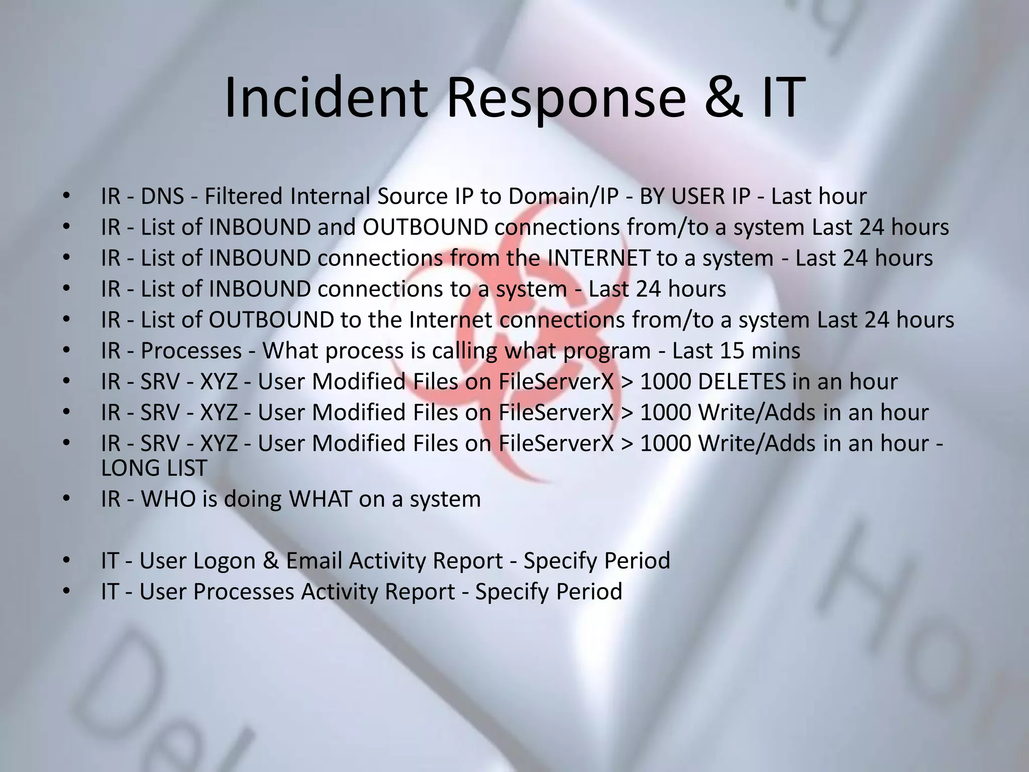 Incident Response & IT
• IR - DNS - Filtered Internal Source IP to Domain/IP - BY USER IP - Last hour
• IR - List of INBOUND and OUTBOUND connections from/to a system Last 24 hours
• IR - List of INBOUND connections from the INTERNET to a system - Last 24 hours
• IR - List of INBOUND connections to a system - Last 24 hours
• IR - List of OUTBOUND to the Internet connections from/to a system Last 24 hours
• IR - Processes - What process is calling what program - Last 15 mins
• IR - SRV - XYZ - User Modified Files on FileServerX > 1000 DELETES in an hour
• IR - SRV - XYZ - User Modified Files on FileServerX > 1000 Write/Adds in an hour
• IR - SRV - XYZ - User Modified Files on FileServerX > 1000 Write/Adds in an hour -
LONG LIST
• IR - WHO is doing WHAT on a system
• IT - User Logon & Email Activity Report - Specify Period
• IT - User Processes Activity Report - Specify Period
 