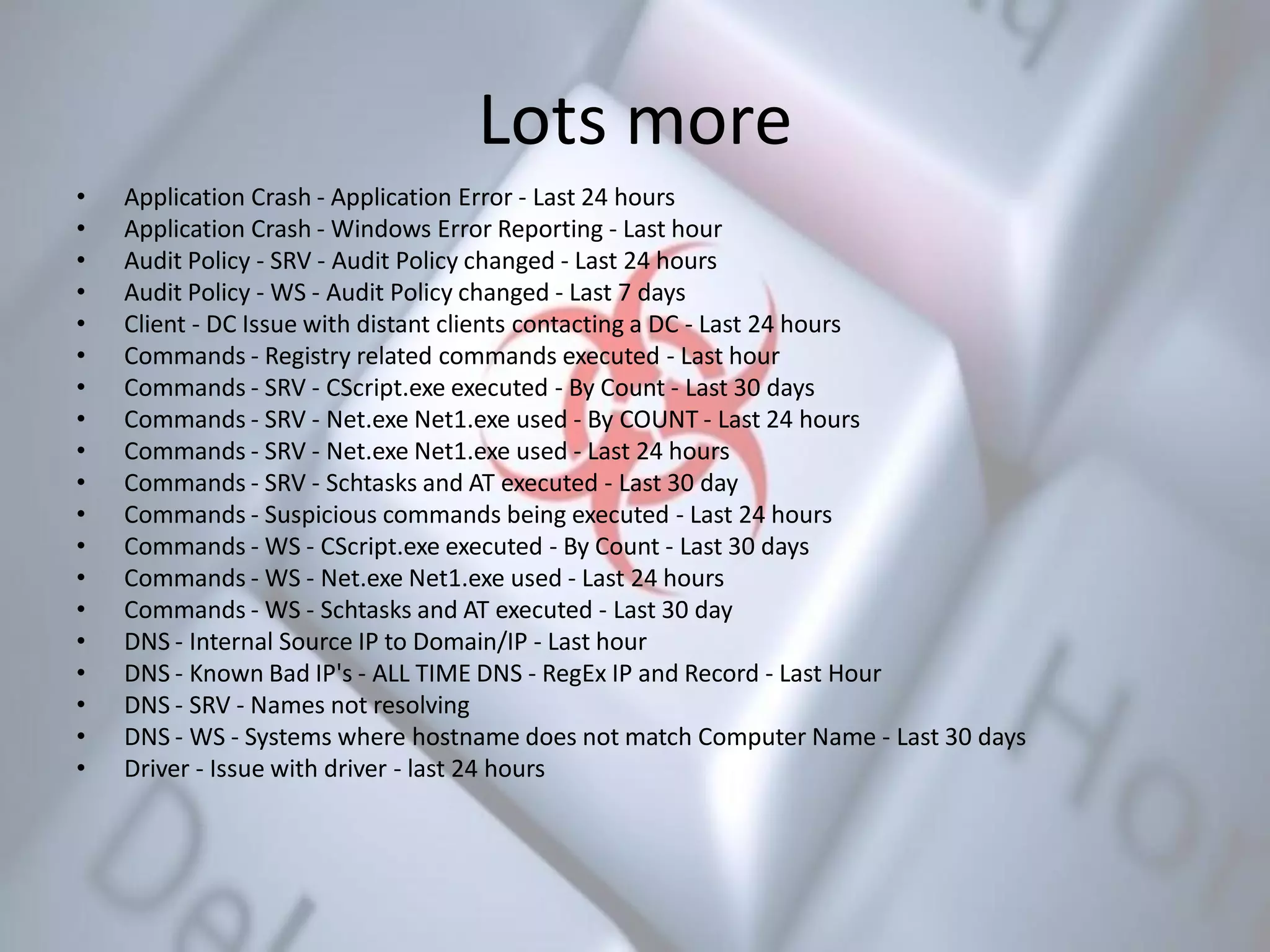 Lots more
• Application Crash - Application Error - Last 24 hours
• Application Crash - Windows Error Reporting - Last hour
• Audit Policy - SRV - Audit Policy changed - Last 24 hours
• Audit Policy - WS - Audit Policy changed - Last 7 days
• Client - DC Issue with distant clients contacting a DC - Last 24 hours
• Commands - Registry related commands executed - Last hour
• Commands - SRV - CScript.exe executed - By Count - Last 30 days
• Commands - SRV - Net.exe Net1.exe used - By COUNT - Last 24 hours
• Commands - SRV - Net.exe Net1.exe used - Last 24 hours
• Commands - SRV - Schtasks and AT executed - Last 30 day
• Commands - Suspicious commands being executed - Last 24 hours
• Commands - WS - CScript.exe executed - By Count - Last 30 days
• Commands - WS - Net.exe Net1.exe used - Last 24 hours
• Commands - WS - Schtasks and AT executed - Last 30 day
• DNS - Internal Source IP to Domain/IP - Last hour
• DNS - Known Bad IP's - ALL TIME DNS - RegEx IP and Record - Last Hour
• DNS - SRV - Names not resolving
• DNS - WS - Systems where hostname does not match Computer Name - Last 30 days
• Driver - Issue with driver - last 24 hours
 