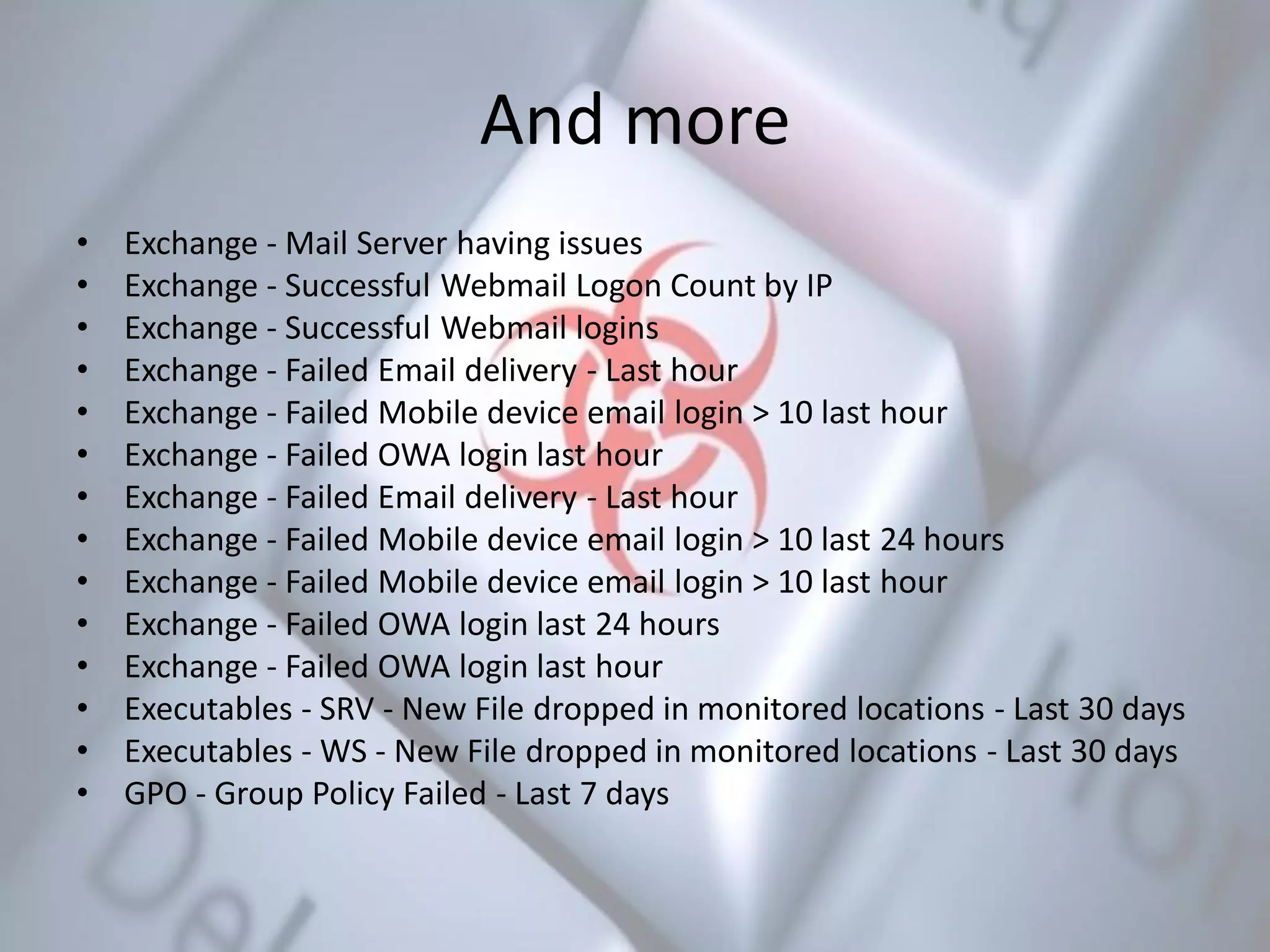 And more
• Exchange - Mail Server having issues
• Exchange - Successful Webmail Logon Count by IP
• Exchange - Successful Webmail logins
• Exchange - Failed Email delivery - Last hour
• Exchange - Failed Mobile device email login > 10 last hour
• Exchange - Failed OWA login last hour
• Exchange - Failed Email delivery - Last hour
• Exchange - Failed Mobile device email login > 10 last 24 hours
• Exchange - Failed Mobile device email login > 10 last hour
• Exchange - Failed OWA login last 24 hours
• Exchange - Failed OWA login last hour
• Executables - SRV - New File dropped in monitored locations - Last 30 days
• Executables - WS - New File dropped in monitored locations - Last 30 days
• GPO - Group Policy Failed - Last 7 days
 