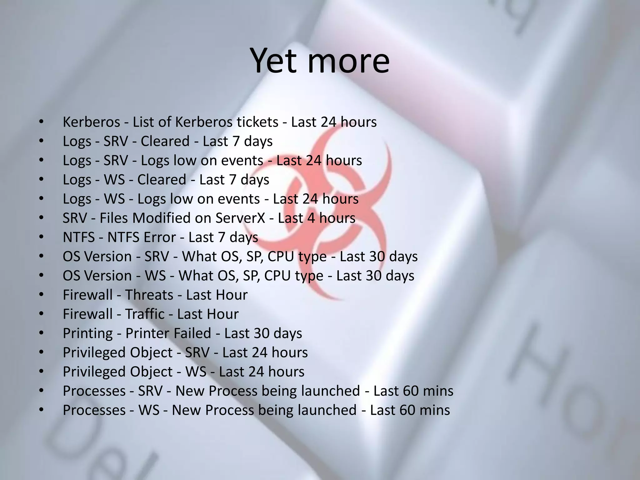 Yet more
• Kerberos - List of Kerberos tickets - Last 24 hours
• Logs - SRV - Cleared - Last 7 days
• Logs - SRV - Logs low on events - Last 24 hours
• Logs - WS - Cleared - Last 7 days
• Logs - WS - Logs low on events - Last 24 hours
• SRV - Files Modified on ServerX - Last 4 hours
• NTFS - NTFS Error - Last 7 days
• OS Version - SRV - What OS, SP, CPU type - Last 30 days
• OS Version - WS - What OS, SP, CPU type - Last 30 days
• Firewall - Threats - Last Hour
• Firewall - Traffic - Last Hour
• Printing - Printer Failed - Last 30 days
• Privileged Object - SRV - Last 24 hours
• Privileged Object - WS - Last 24 hours
• Processes - SRV - New Process being launched - Last 60 mins
• Processes - WS - New Process being launched - Last 60 mins
 
