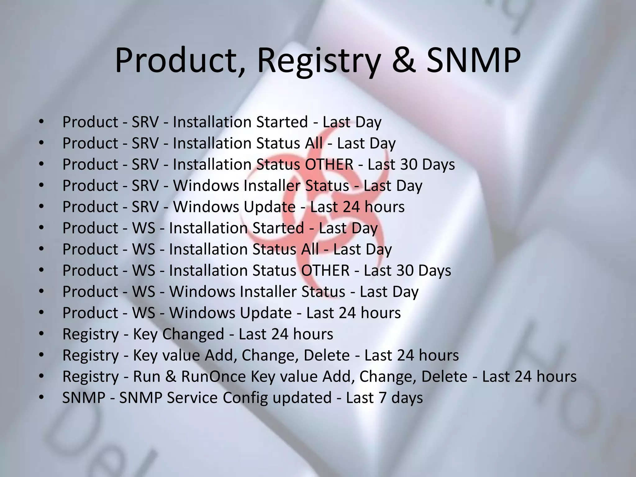Product, Registry & SNMP
• Product - SRV - Installation Started - Last Day
• Product - SRV - Installation Status All - Last Day
• Product - SRV - Installation Status OTHER - Last 30 Days
• Product - SRV - Windows Installer Status - Last Day
• Product - SRV - Windows Update - Last 24 hours
• Product - WS - Installation Started - Last Day
• Product - WS - Installation Status All - Last Day
• Product - WS - Installation Status OTHER - Last 30 Days
• Product - WS - Windows Installer Status - Last Day
• Product - WS - Windows Update - Last 24 hours
• Registry - Key Changed - Last 24 hours
• Registry - Key value Add, Change, Delete - Last 24 hours
• Registry - Run & RunOnce Key value Add, Change, Delete - Last 24 hours
• SNMP - SNMP Service Config updated - Last 7 days
 