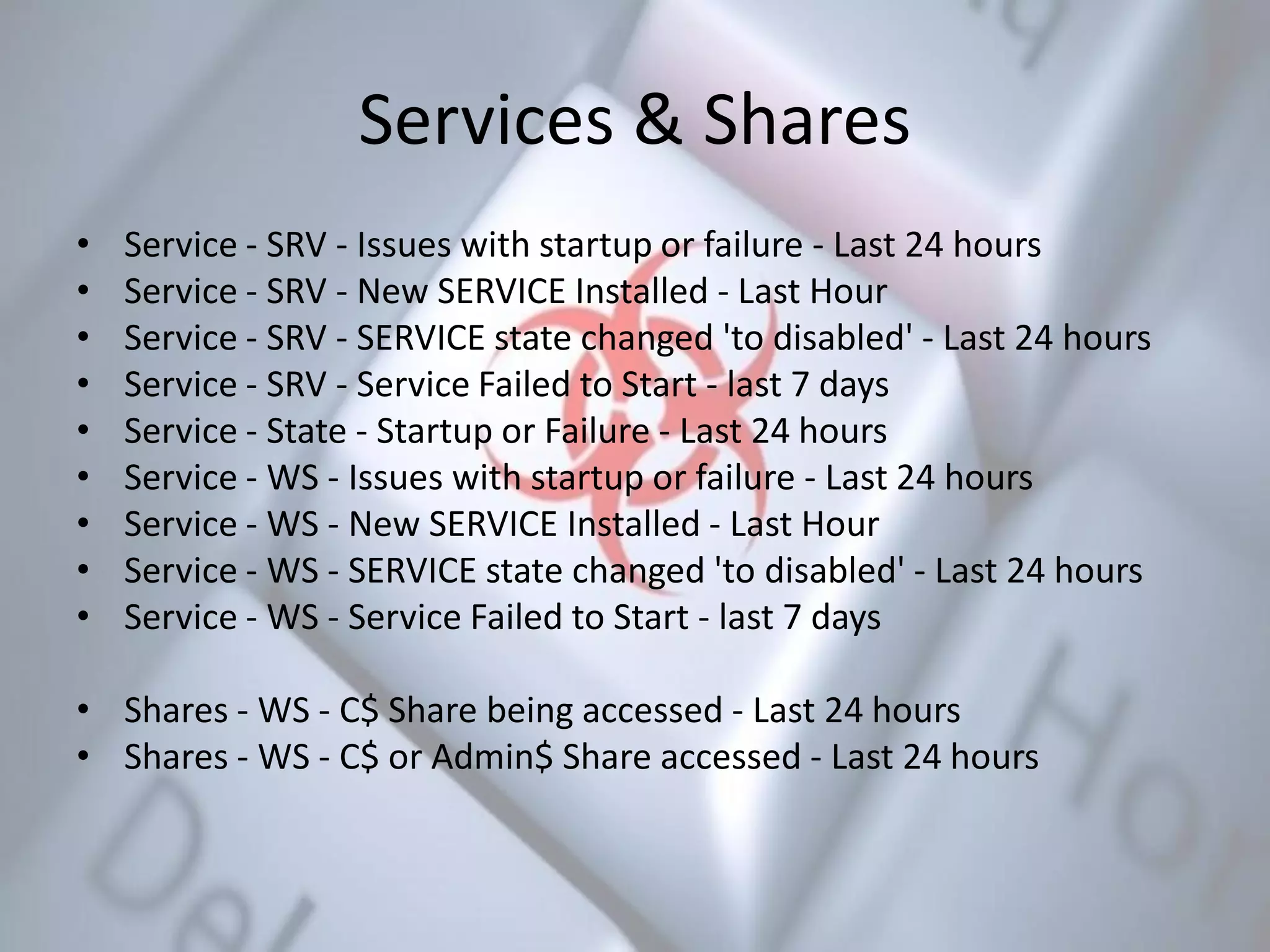 Services & Shares
• Service - SRV - Issues with startup or failure - Last 24 hours
• Service - SRV - New SERVICE Installed - Last Hour
• Service - SRV - SERVICE state changed 'to disabled' - Last 24 hours
• Service - SRV - Service Failed to Start - last 7 days
• Service - State - Startup or Failure - Last 24 hours
• Service - WS - Issues with startup or failure - Last 24 hours
• Service - WS - New SERVICE Installed - Last Hour
• Service - WS - SERVICE state changed 'to disabled' - Last 24 hours
• Service - WS - Service Failed to Start - last 7 days
• Shares - WS - C$ Share being accessed - Last 24 hours
• Shares - WS - C$ or Admin$ Share accessed - Last 24 hours
 