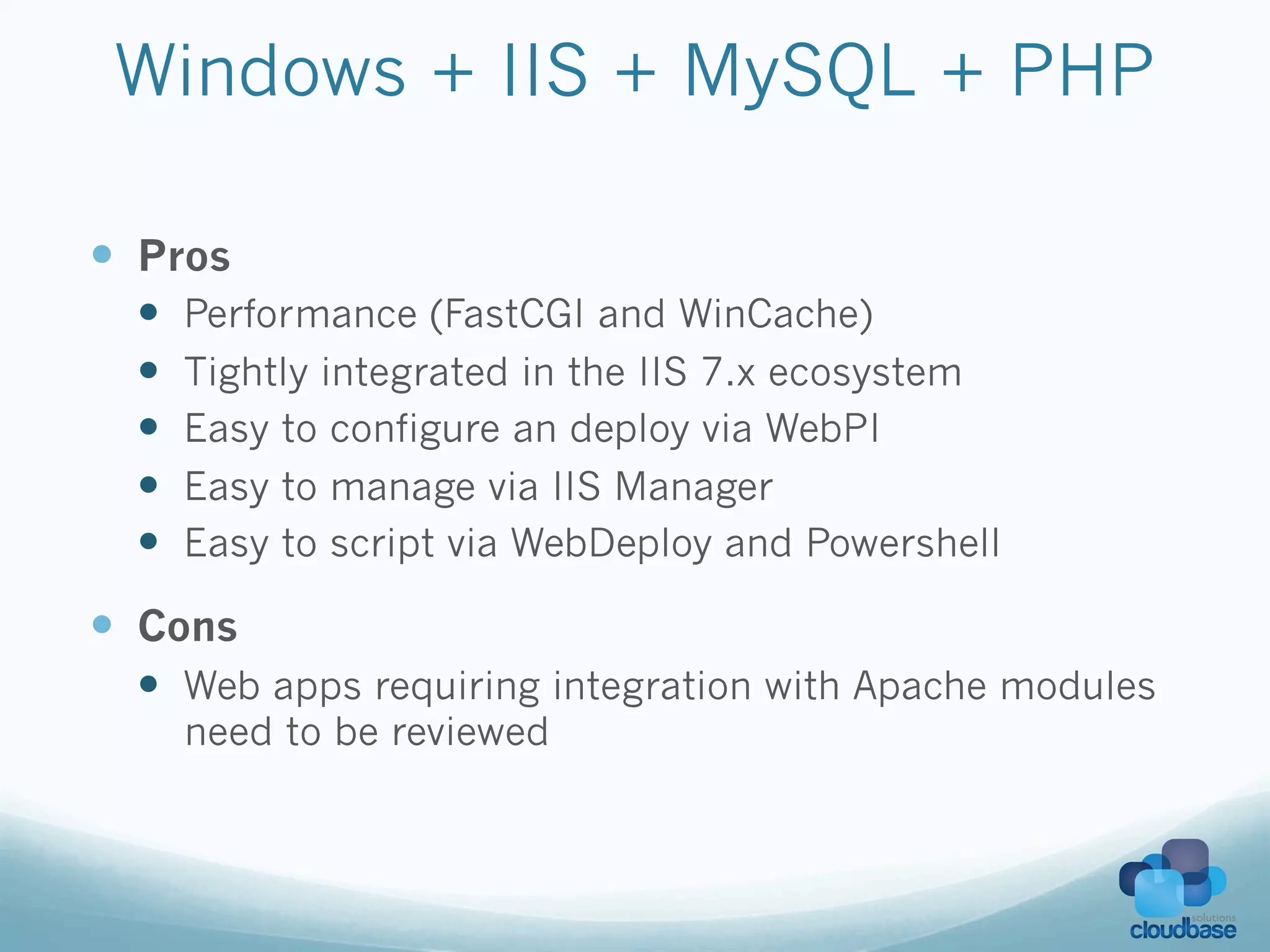 Windows + IIS + MySQL + PHP

—  Pros
  —    Performance (FastCGI and WinCache)
  —    Tightly integrated in the IIS 7.x ecosystem
  —    Easy to configure an deploy via WebPI
  —    Easy to manage via IIS Manager
  —    Easy to script via WebDeploy and Powershell

—  Cons
  —  Web apps requiring integration with Apache modules
        need to be reviewed
 
