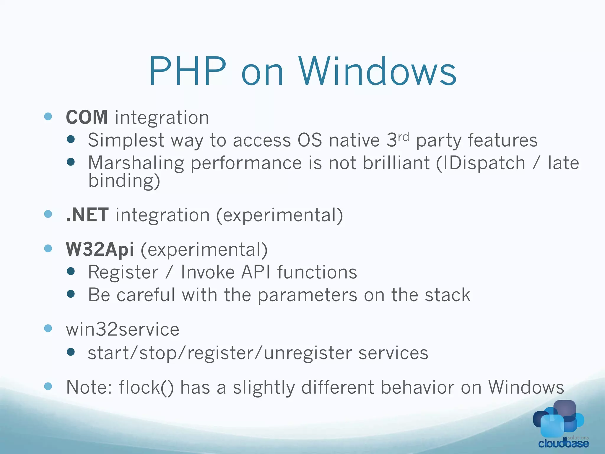PHP on Windows
—  COM integration
    —  Simplest way to access OS native 3rd party features
    —  Marshaling performance is not brilliant (IDispatch / late
     binding)
—  .NET integration (experimental)
—  W32Api (experimental)
    —  Register / Invoke API functions
    —  Be careful with the parameters on the stack
—  win32service
    —  start/stop/register/unregister services
—  Note: flock() has a slightly different behavior on Windows
 