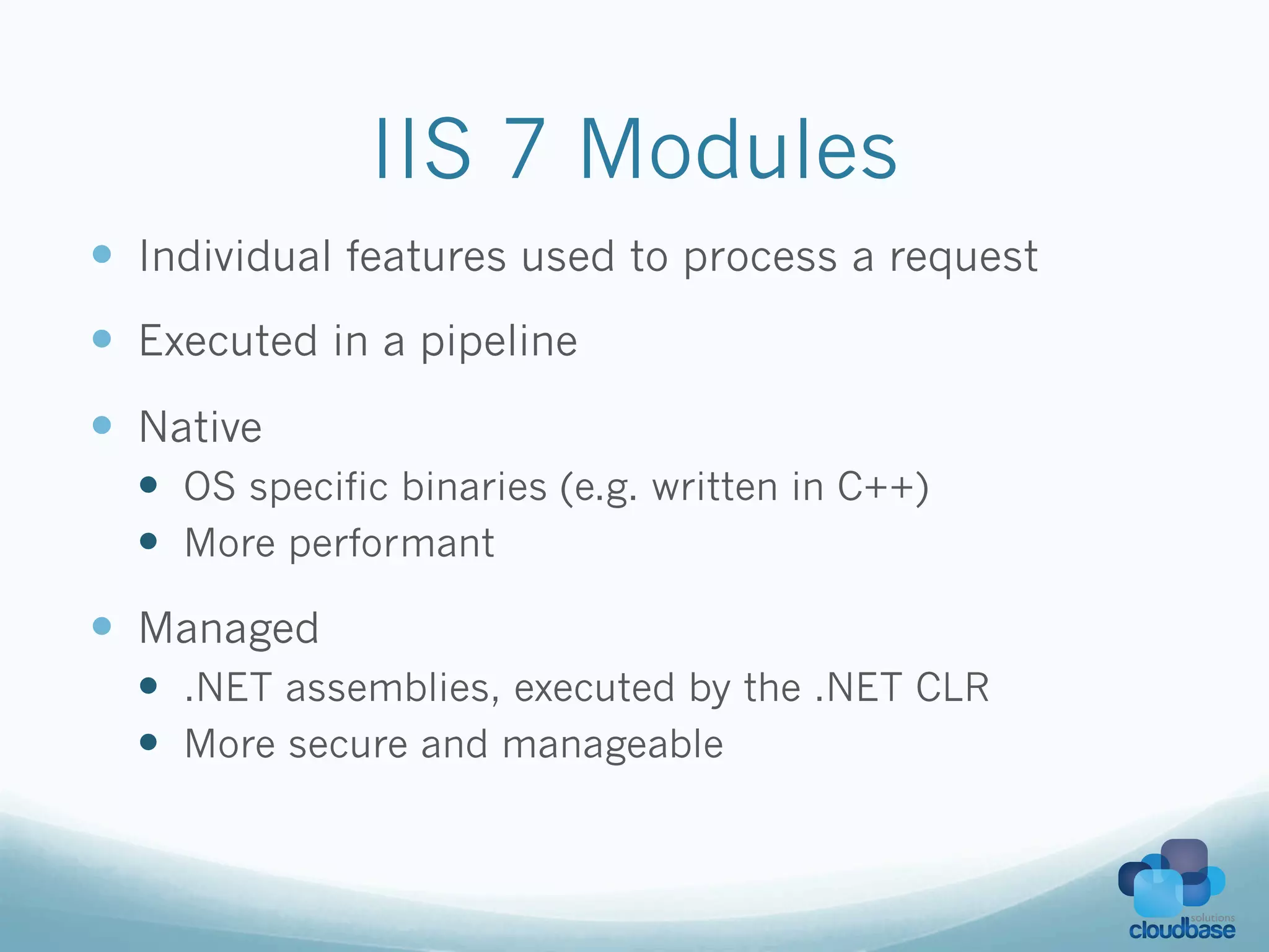 IIS 7 Modules
—  Individual features used to process a request
—  Executed in a pipeline
—  Native
  —  OS specific binaries (e.g. written in C++)
  —  More performant

—  Managed
  —  .NET assemblies, executed by the .NET CLR
  —  More secure and manageable
 