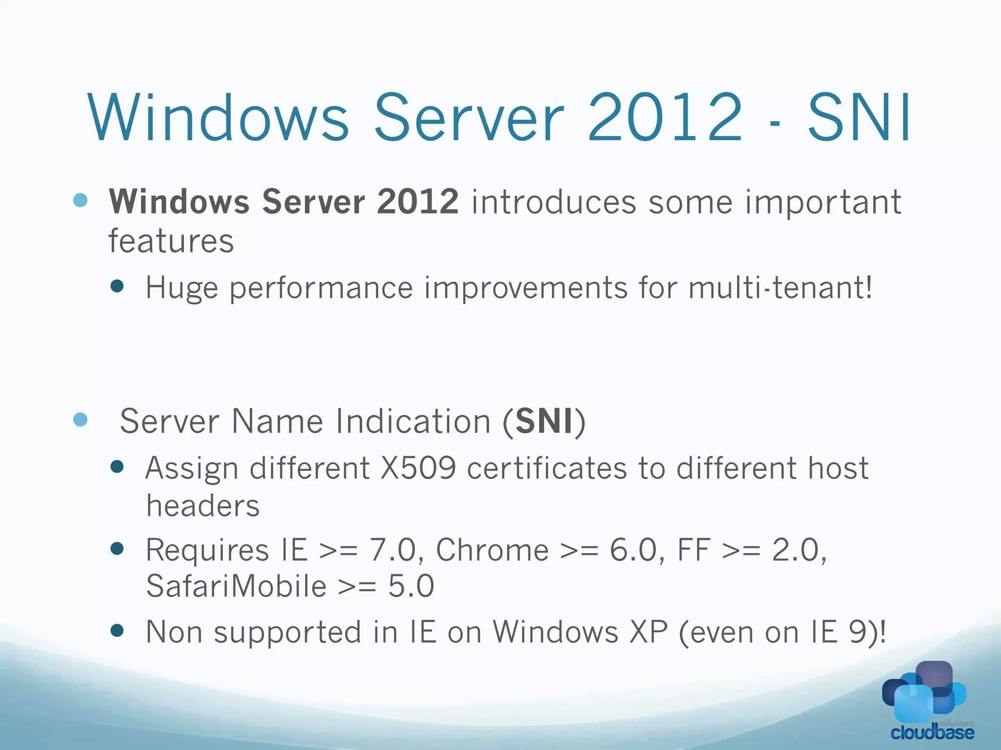 Windows Server 2012 - SNI
—  Windows Server 2012 introduces some important
  features
  —  Huge performance improvements for multi-tenant!



—  Server Name Indication (SNI)
  —  Assign different X509 certificates to different host
      headers
  —  Requires IE >= 7.0, Chrome >= 6.0, FF >= 2.0,
      SafariMobile >= 5.0
  —  Non supported in IE on Windows XP (even on IE 9)!
 