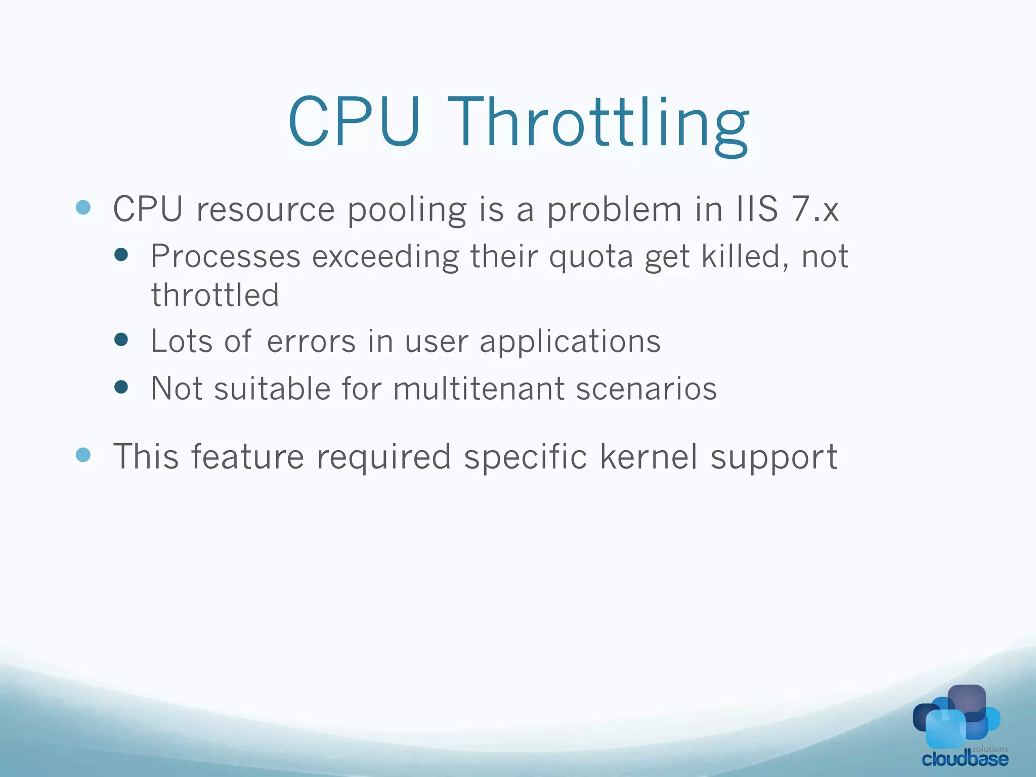 CPU Throttling
—  CPU resource pooling is a problem in IIS 7.x
  —  Processes exceeding their quota get killed, not
      throttled
  —  Lots of errors in user applications
  —  Not suitable for multitenant scenarios
—  This feature required specific kernel support
 