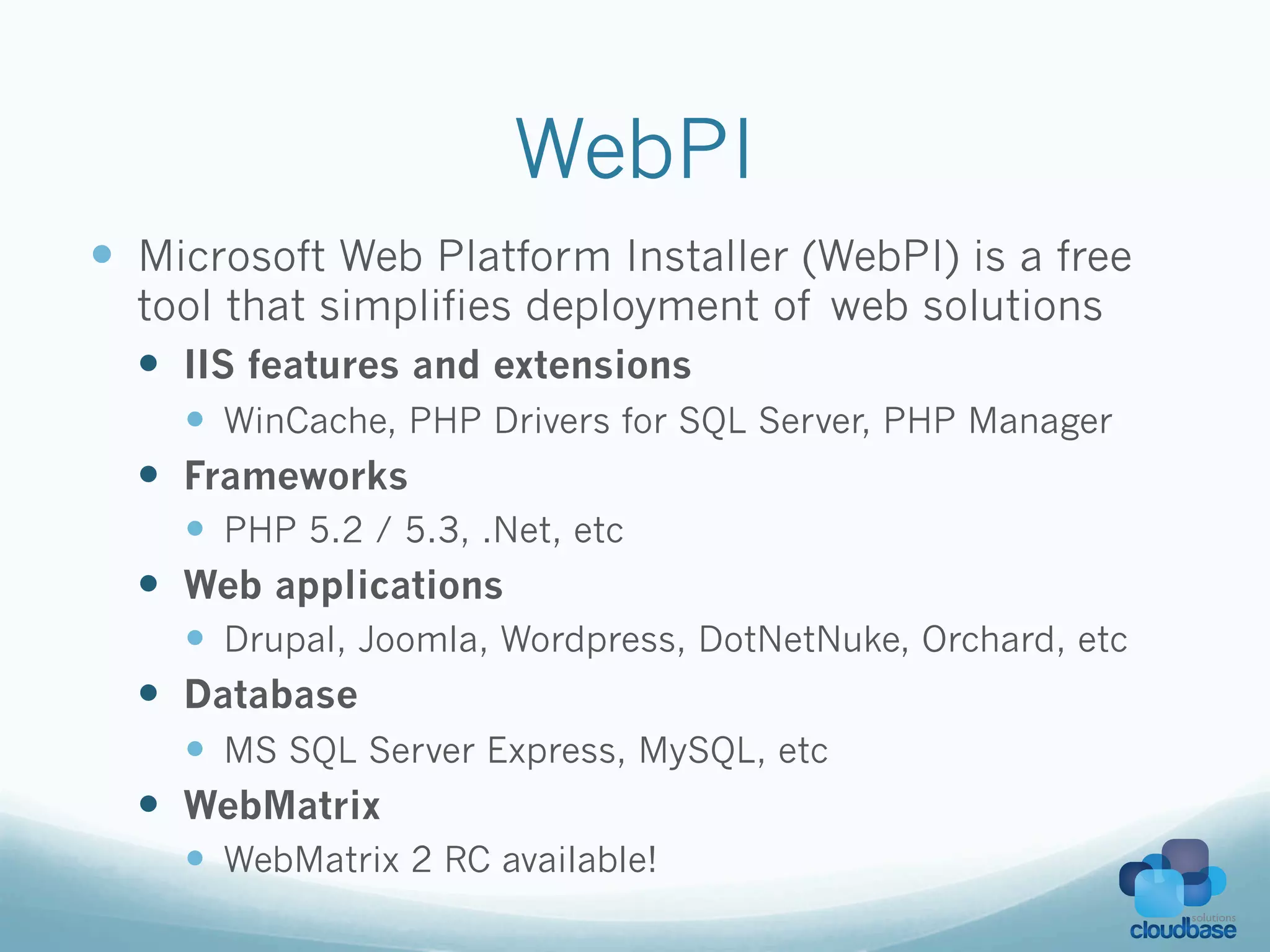 WebPI
—  Microsoft Web Platform Installer (WebPI) is a free
  tool that simplifies deployment of web solutions
  —  IIS features and extensions
        —  WinCache, PHP Drivers for SQL Server, PHP Manager
  —    Frameworks
        —  PHP 5.2 / 5.3, .Net, etc
  —    Web applications
        —  Drupal, Joomla, Wordpress, DotNetNuke, Orchard, etc
  —    Database
        —  MS SQL Server Express, MySQL, etc
  —    WebMatrix
        —  WebMatrix 2 RC available!
 