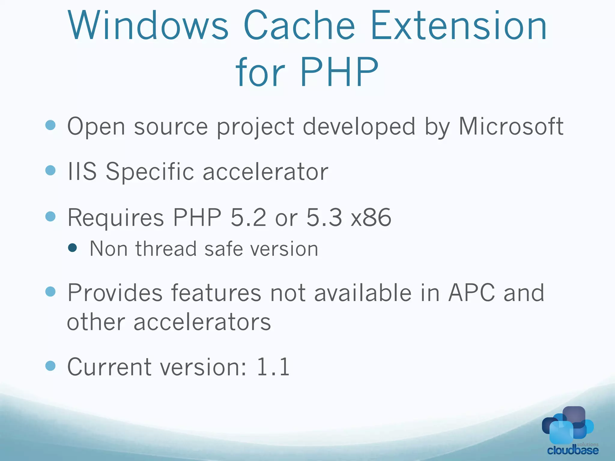 Windows Cache Extension
         for PHP
—  Open source project developed by Microsoft
—  IIS Specific accelerator
—  Requires PHP 5.2 or 5.3 x86
  —  Non thread safe version

—  Provides features not available in APC and
  other accelerators
—  Current version: 1.1
 