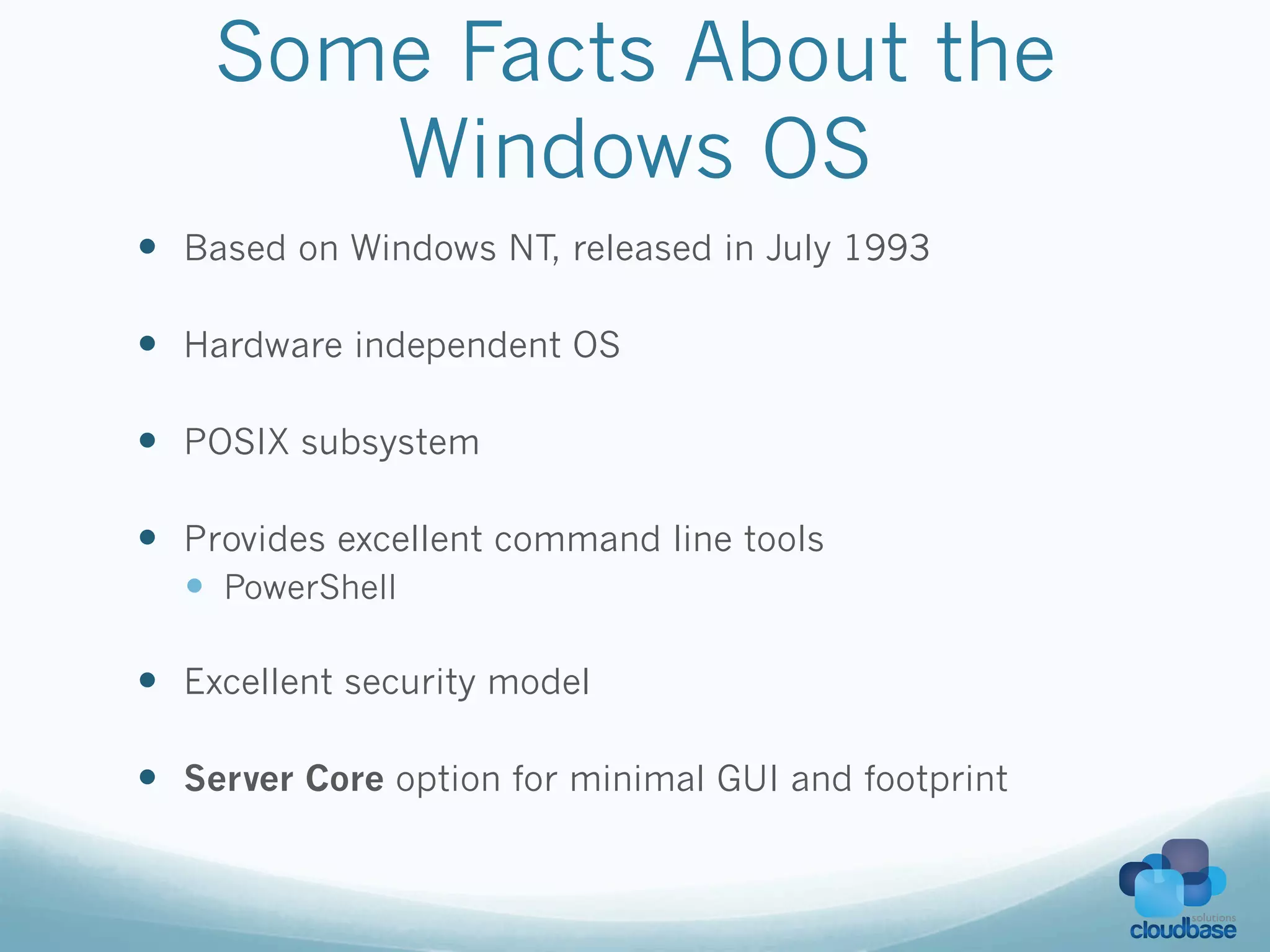 Some Facts About the
       Windows OS
—  Based on Windows NT, released in July 1993

—  Hardware independent OS

—  POSIX subsystem

—  Provides excellent command line tools
  —  PowerShell

—  Excellent security model

—  Server Core option for minimal GUI and footprint
 