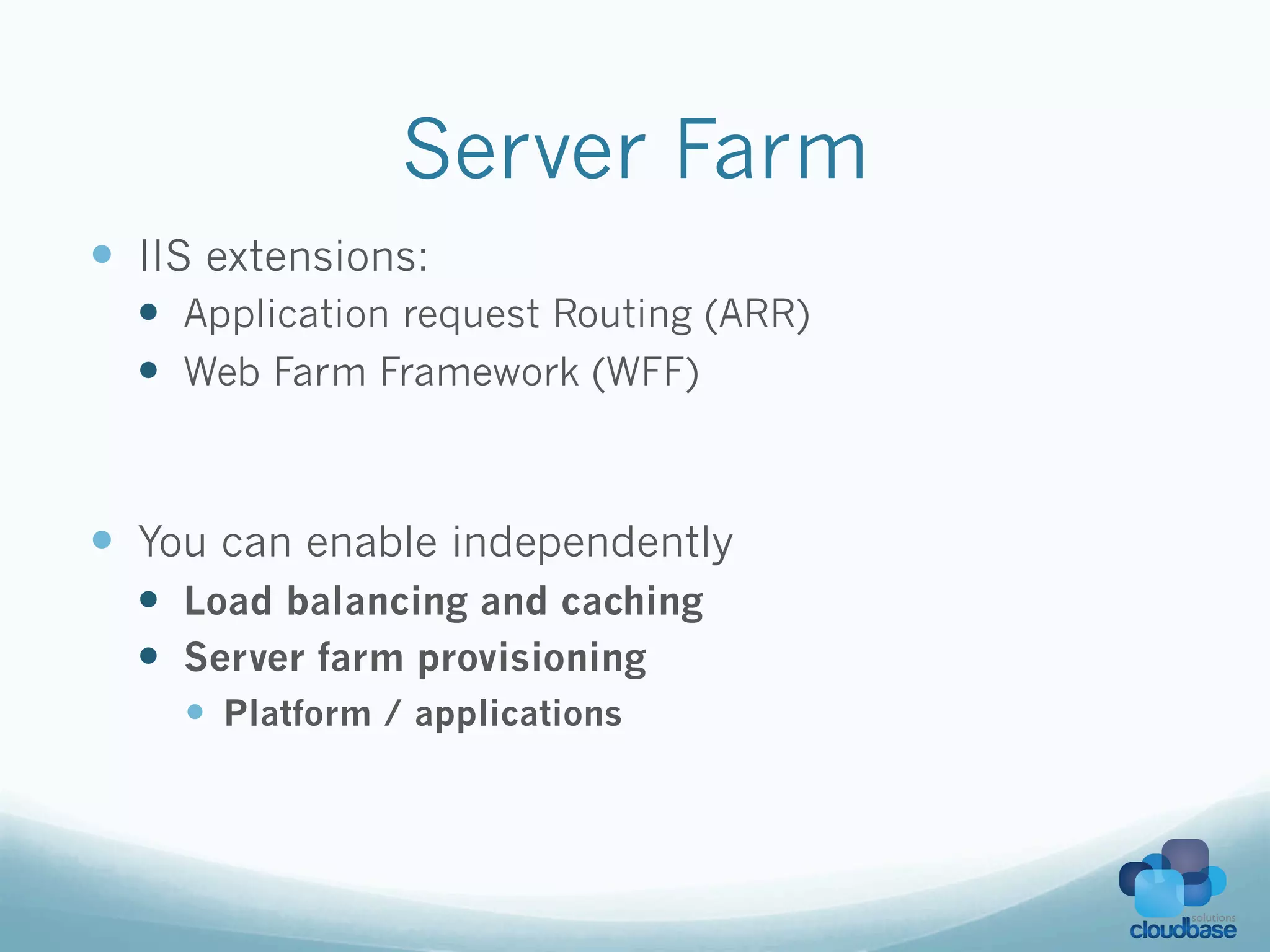 Server Farm
—  IIS extensions:
  —  Application request Routing (ARR)
  —  Web Farm Framework (WFF)



—  You can enable independently
  —  Load balancing and caching
  —  Server farm provisioning
     —  Platform / applications
 