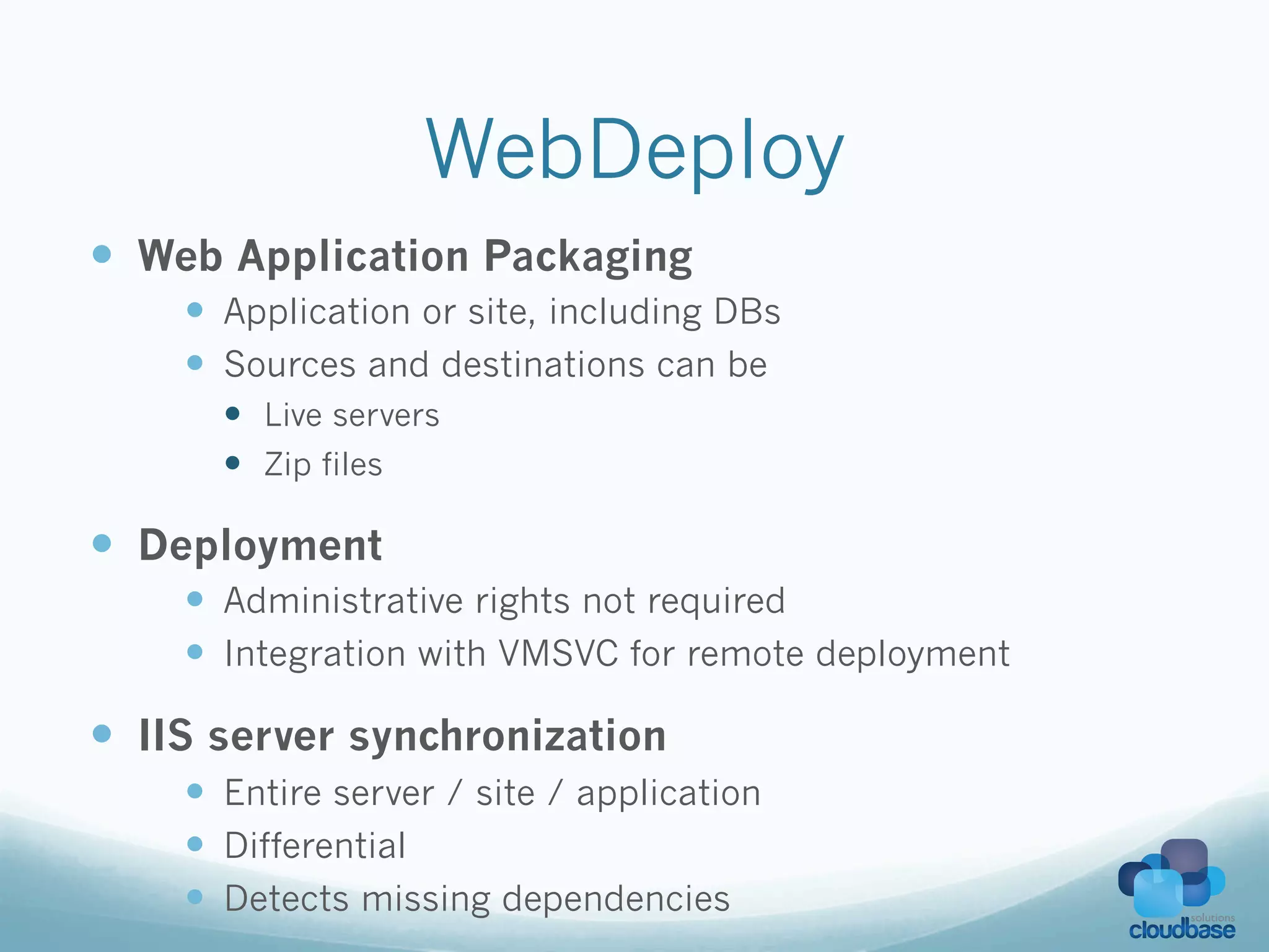 WebDeploy
—  Web Application Packaging
    —  Application or site, including DBs
    —  Sources and destinations can be
      —  Live servers
      —  Zip files

—  Deployment
    —  Administrative rights not required
    —  Integration with VMSVC for remote deployment

—  IIS server synchronization
    —  Entire server / site / application
    —  Differential
    —  Detects missing dependencies
 