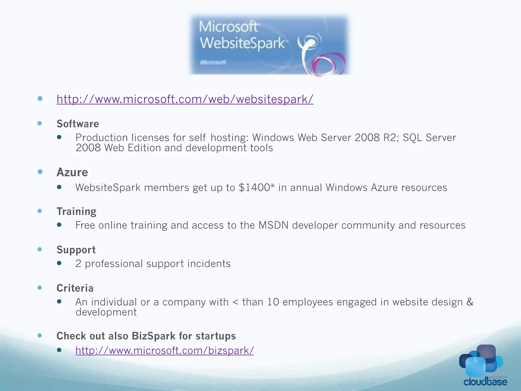—  http://www.microsoft.com/web/websitespark/
—    Software
      —  Production licenses for self hosting: Windows Web Server 2008 R2; SQL Server
          2008 Web Edition and development tools

—  Azure
      —    WebsiteSpark members get up to $1400* in annual Windows Azure resources

—    Training
      —  Free online training and access to the MSDN developer community and resources

—    Support
      —  2 professional support incidents

—    Criteria
      —  An individual or a company with < than 10 employees engaged in website design &
          development

—    Check out also BizSpark for startups
      —  http://www.microsoft.com/bizspark/
 