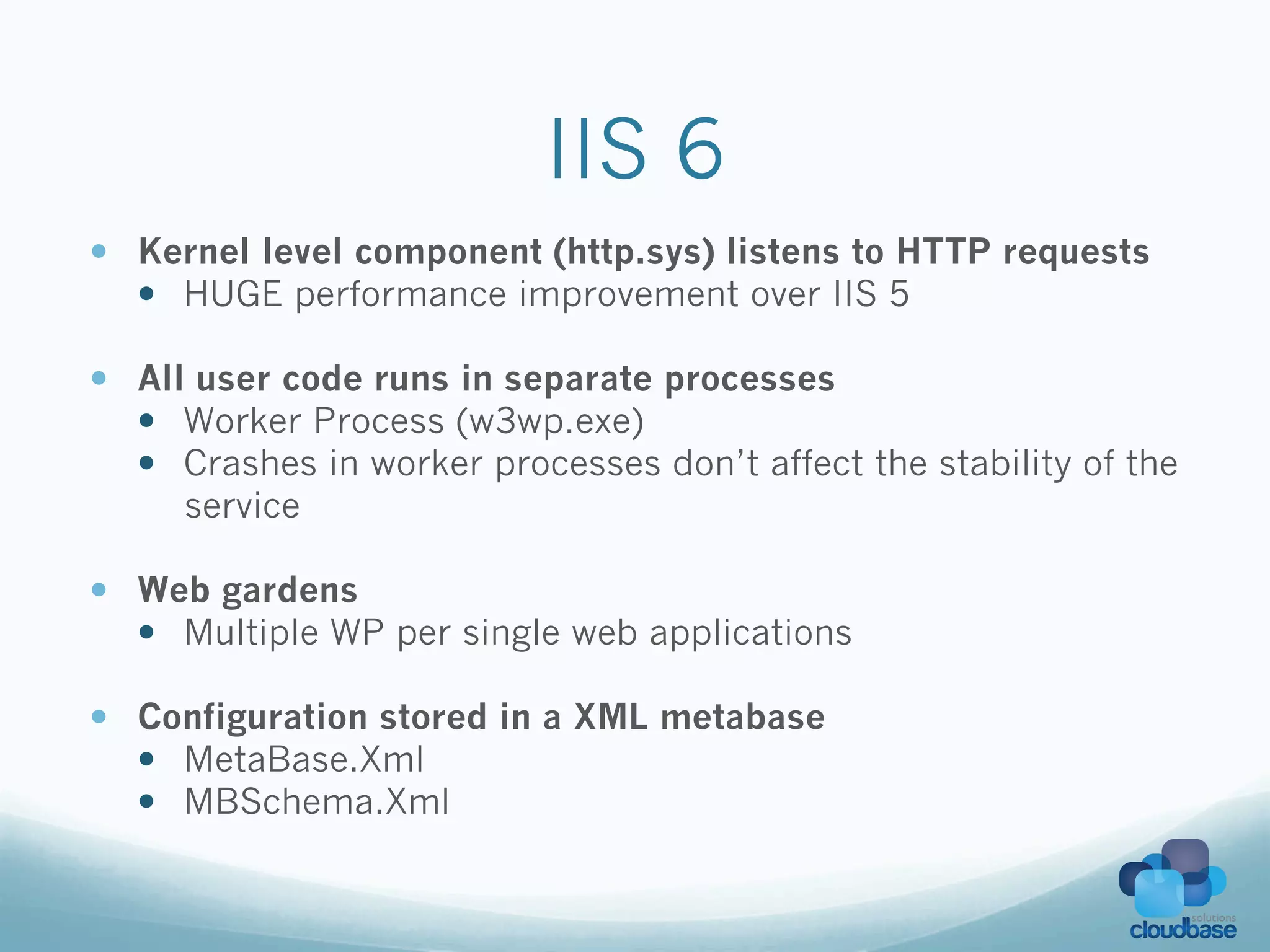 IIS 6
—  Kernel level component (http.sys) listens to HTTP requests
    —  HUGE performance improvement over IIS 5

—  All user code runs in separate processes
    —  Worker Process (w3wp.exe)
    —  Crashes in worker processes don’t affect the stability of the
        service

—  Web gardens
    —  Multiple WP per single web applications

—  Configuration stored in a XML metabase
    —  MetaBase.Xml
    —  MBSchema.Xml
 