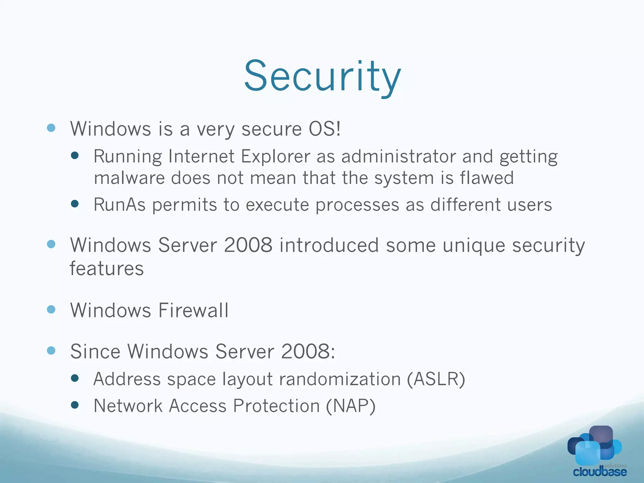 Security
—  Windows is a very secure OS!
  —  Running Internet Explorer as administrator and getting
      malware does not mean that the system is flawed
  —  RunAs permits to execute processes as different users

—  Windows Server 2008 introduced some unique security
  features

—  Windows Firewall
—  Since Windows Server 2008:
  —  Address space layout randomization (ASLR)
  —  Network Access Protection (NAP)
 