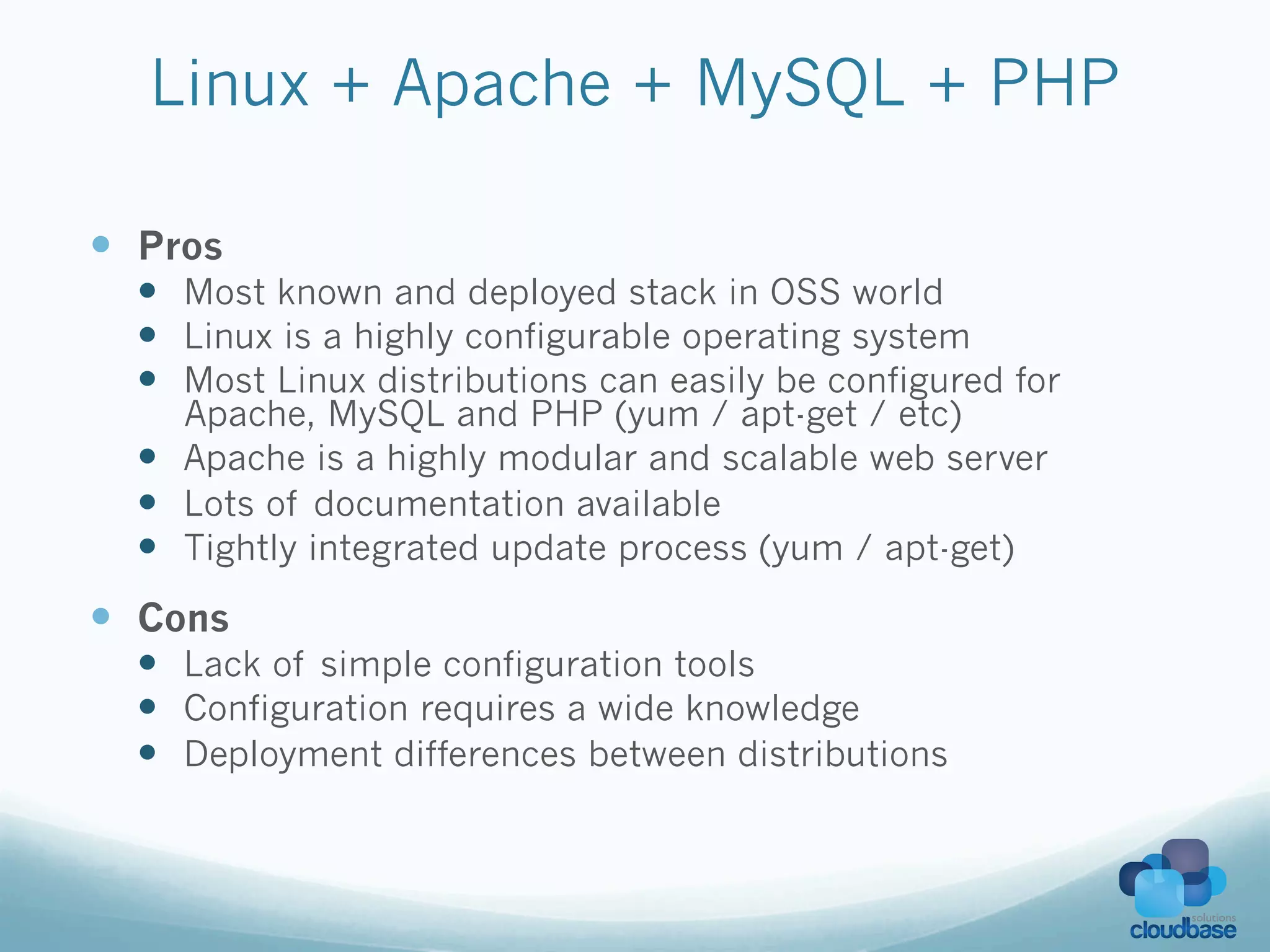 Linux + Apache + MySQL + PHP

—  Pros
  —  Most known and deployed stack in OSS world
  —  Linux is a highly configurable operating system
  —  Most Linux distributions can easily be configured for
      Apache, MySQL and PHP (yum / apt-get / etc)
  —  Apache is a highly modular and scalable web server
  —  Lots of documentation available
  —  Tightly integrated update process (yum / apt-get)
—  Cons
  —  Lack of simple configuration tools
  —  Configuration requires a wide knowledge
  —  Deployment differences between distributions
 