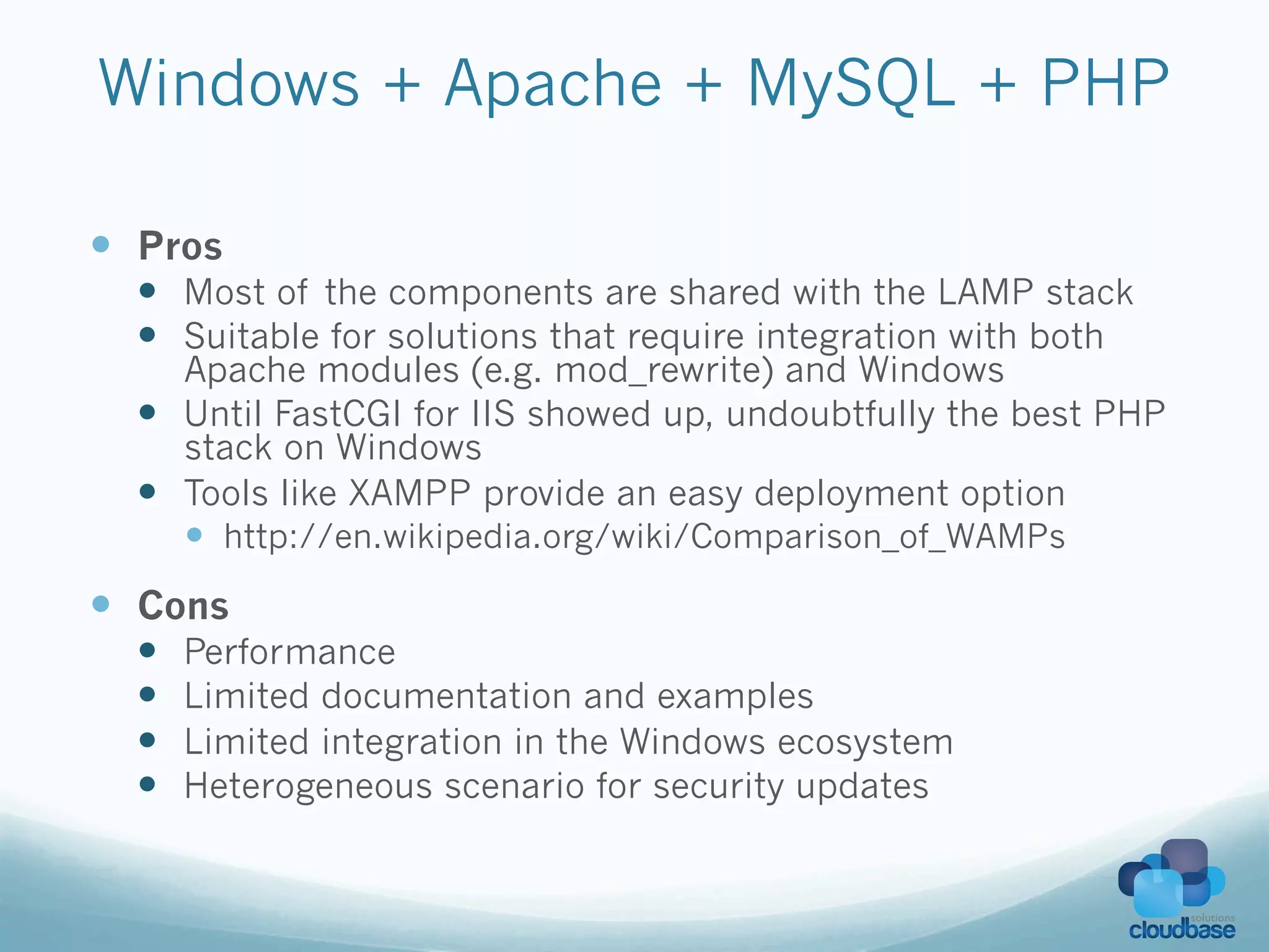 Windows + Apache + MySQL + PHP

—  Pros
  —  Most of the components are shared with the LAMP stack
  —  Suitable for solutions that require integration with both
      Apache modules (e.g. mod_rewrite) and Windows
  —  Until FastCGI for IIS showed up, undoubtfully the best PHP
      stack on Windows
  —  Tools like XAMPP provide an easy deployment option
      —  http://en.wikipedia.org/wiki/Comparison_of_WAMPs
—  Cons
  —    Performance
  —    Limited documentation and examples
  —    Limited integration in the Windows ecosystem
  —    Heterogeneous scenario for security updates
 