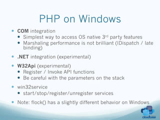 PHP on Windows
—  COM integration
    —  Simplest way to access OS native 3rd party features
    —  Marshaling performance is not brilliant (IDispatch / late
     binding)
—  .NET integration (experimental)
—  W32Api (experimental)
    —  Register / Invoke API functions
    —  Be careful with the parameters on the stack
—  win32service
    —  start/stop/register/unregister services
—  Note: flock() has a slightly different behavior on Windows
 