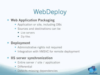 WebDeploy
—  Web Application Packaging
    —  Application or site, including DBs
    —  Sources and destinations can be
      —  Live servers
      —  Zip files

—  Deployment
    —  Administrative rights not required
    —  Integration with VMSVC for remote deployment

—  IIS server synchronization
    —  Entire server / site / application
    —  Differential
    —  Detects missing dependencies
 