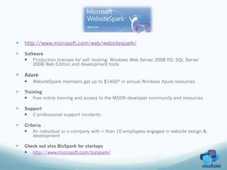 —  http://www.microsoft.com/web/websitespark/
—    Software
      —  Production licenses for self hosting: Windows Web Server 2008 R2; SQL Server
          2008 Web Edition and development tools

—  Azure
      —    WebsiteSpark members get up to $1400* in annual Windows Azure resources

—    Training
      —  Free online training and access to the MSDN developer community and resources

—    Support
      —  2 professional support incidents

—    Criteria
      —  An individual or a company with < than 10 employees engaged in website design &
          development

—    Check out also BizSpark for startups
      —  http://www.microsoft.com/bizspark/
 