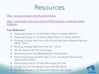 Resources
http://groups.drupal.org/drupal-windows

http://channel9.msdn.com/Series/PHP-at-Scale-on-the-Microsoft-
Platform

Free Webcasts!
   —  Deploying Drupal on IIS with Web Platform Installer (WebPI)
   —  Deploying Drupal on IIS without Web Platform Installer (WebPI)
   —  Building a Drupal Web Farm with IIS and Application Request Routing
         (ARR) - Part 1
   —    Building a Drupal Web Farm with IIS - Part 2
   —    IIS URL Rewrite for PHP and Drupal
   —    Web Deployment Tool (WebDeploy) for Drupal sites
   —    Optimizing Drupal and PHP sites on IIS, including Profile Guided
         Optimization (PGO)
   —  Optimizing Drupal in IIS with Memcache and Solr
   —  Configuring and managing Drupal with SQL Server
   —  Managing Drupal on the Windows Platform with Drush
 