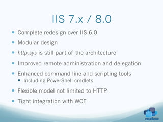 IIS 7.x / 8.0
—  Complete redesign over IIS 6.0
—  Modular design
—  http.sys is still part of the architecture
—  Improved remote administration and delegation
—  Enhanced command line and scripting tools
  —  Including PowerShell cmdlets
—  Flexible model not limited to HTTP
—  Tight integration with WCF
 