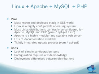 Linux + Apache + MySQL + PHP

—  Pros
  —  Most known and deployed stack in OSS world
  —  Linux is a highly configurable operating system
  —  Most Linux distributions can easily be configured for
      Apache, MySQL and PHP (yum / apt-get / etc)
  —  Apache is a highly modular and scalable web server
  —  Lots of documentation available
  —  Tightly integrated update process (yum / apt-get)
—  Cons
  —  Lack of simple configuration tools
  —  Configuration requires a wide knowledge
  —  Deployment differences between distributions
 