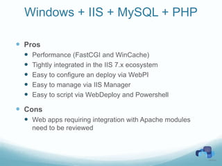 Windows + IIS + MySQL + PHP

 Pros
     Performance (FastCGI and WinCache)
     Tightly integrated in the IIS 7.x ecosystem
     Easy to configure an deploy via WebPI
     Easy to manage via IIS Manager
     Easy to script via WebDeploy and Powershell

 Cons
   Web apps requiring integration with Apache modules
      need to be reviewed
 