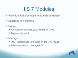 IIS 7 Modules
 Individual features used to process a request
 Executed in a pipeline
 Native
   OS specific binaries (e.g. written in C++)
   More performant
 Managed
   .NET assemblies, executed by the .NET CLR
   More secure and manageable
 
