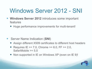 Windows Server 2012 - SNI
 Windows Server 2012 introduces some important
  features
   Huge performance improvements for multi-tenant!



 Server Name Indication (SNI)
   Assign different X509 certificates to different host headers
   Requires IE >= 7.0, Chrome >= 6.0, FF >= 2.0,
    SafariMobile >= 5.0
   Non supported in IE on Windows XP (even on IE 9)!
 