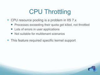 CPU Throttling
 CPU resource pooling is a problem in IIS 7.x
   Processes exceeding their quota get killed, not throttled
   Lots of errors in user applications
   Not suitable for multitenant scenarios
 This feature required specific kernel support
 