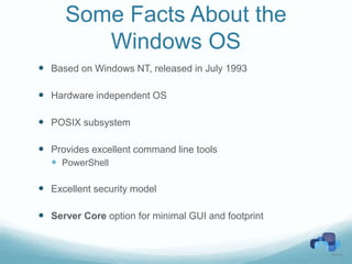 Some Facts About the
         Windows OS
 Based on Windows NT, released in July 1993

 Hardware independent OS

 POSIX subsystem

 Provides excellent command line tools
   PowerShell

 Excellent security model

 Server Core option for minimal GUI and footprint
 