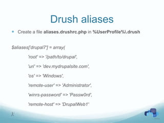 Drush aliases
 Create a file aliases.drushrc.php in %UserProfile%.drush


$aliases[’drupal7'] = array(

        'root' => '/path/to/drupal',

        'uri' => 'dev.mydrupalsite.com',

        'os' => 'Windows',

        'remote-user' => 'Administrator',

        'winrs-password' => 'Passw0rd',

        'remote-host' => 'DrupalWeb1'

);
 