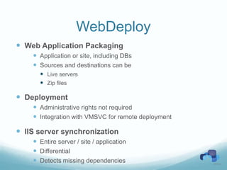 WebDeploy
 Web Application Packaging
     Application or site, including DBs
     Sources and destinations can be
       Live servers
       Zip files

 Deployment
     Administrative rights not required
     Integration with VMSVC for remote deployment

 IIS server synchronization
     Entire server / site / application
     Differential
     Detects missing dependencies
 