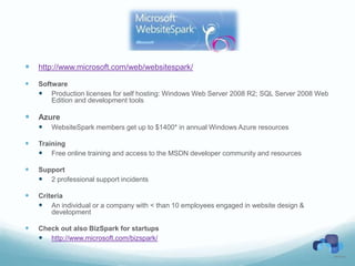    http://www.microsoft.com/web/websitespark/

   Software
     Production licenses for self hosting: Windows Web Server 2008 R2; SQL Server 2008 Web
        Edition and development tools

   Azure
     WebsiteSpark members get up to $1400* in annual Windows Azure resources

   Training
     Free online training and access to the MSDN developer community and resources

   Support
     2 professional support incidents

   Criteria
     An individual or a company with < than 10 employees engaged in website design &
        development

   Check out also BizSpark for startups
     http://www.microsoft.com/bizspark/
 