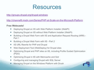 Resources
http://groups.drupal.org/drupal-windows

http://channel9.msdn.com/Series/PHP-at-Scale-on-the-Microsoft-Platform

Free Webcasts!
    Deploying Drupal on IIS with Web Platform Installer (WebPI)
    Deploying Drupal on IIS without Web Platform Installer (WebPI)
    Building a Drupal Web Farm with IIS and Application Request Routing (ARR) -
       Part 1
      Building a Drupal Web Farm with IIS - Part 2
      IIS URL Rewrite for PHP and Drupal
      Web Deployment Tool (WebDeploy) for Drupal sites
      Optimizing Drupal and PHP sites on IIS, including Profile Guided Optimization
       (PGO)
    Optimizing Drupal in IIS with Memcache and Solr
    Configuring and managing Drupal with SQL Server
    Managing Drupal on the Windows Platform with Drush
 