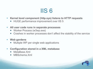 IIS 6
 Kernel level component (http.sys) listens to HTTP requests
   HUGE performance improvement over IIS 5

 All user code runs in separate processes
   Worker Process (w3wp.exe)
   Crashes in worker processes don’t affect the stability of the service

 Web gardens
   Multiple WP per single web applications

 Configuration stored in a XML metabase
   MetaBase.Xml
   MBSchema.Xml
 