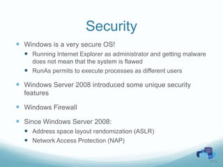 Security
 Windows is a very secure OS!
   Running Internet Explorer as administrator and getting malware
    does not mean that the system is flawed
   RunAs permits to execute processes as different users

 Windows Server 2008 introduced some unique security
  features

 Windows Firewall
 Since Windows Server 2008:
   Address space layout randomization (ASLR)
   Network Access Protection (NAP)
 