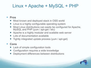 Linux + Apache + MySQL + PHP

 Pros
   Most known and deployed stack in OSS world
   Linux is a highly configurable operating system
   Most Linux distributions can easily be configured for Apache,
    MySQL and PHP (yum / apt-get / etc)
   Apache is a highly modular and scalable web server
   Lots of documentation available
   Tightly integrated update process (yum / apt-get)
 Cons
   Lack of simple configuration tools
   Configuration requires a wide knowledge
   Deployment differences between distributions
 
