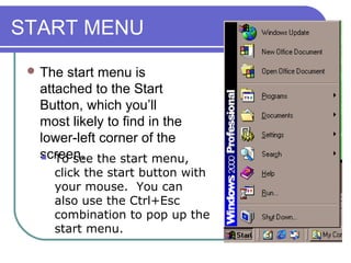 START MENU
  The start menu is
  attached to the Start
  Button, which you’ll
  most likely to find in the
  lower-left corner of the
  screen. the start menu,
    To see

    click the start button with
    your mouse. You can
    also use the Ctrl+Esc
    combination to pop up the
    start menu.
 