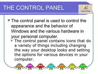 THE CONTROL PANEL

  Thecontrol panel is used to control the
  appearance and the behavior of
  Windows and the various hardware in
  your personal computer.
     The control panel contains icons that do
      a variety of things including changing
      the way your desktop looks and setting
      the options for various devices in your
      computer.
 
