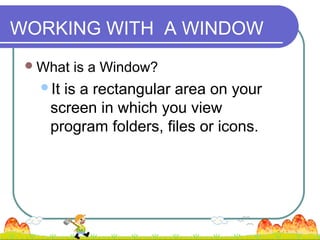 WORKING WITH A WINDOW
  What   is a Window?
   Itis a rectangular area on your
    screen in which you view
    program folders, files or icons.
 