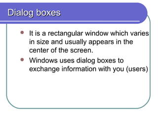 Dialog boxes

   It is a rectangular window which varies
    in size and usually appears in the
    center of the screen.
   Windows uses dialog boxes to
    exchange information with you (users)
 