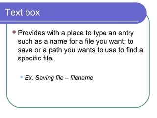 Text box

  Provides  with a place to type an entry
  such as a name for a file you want; to
  save or a path you wants to use to find a
  specific file.

    Ex.   Saving file – filename
 
